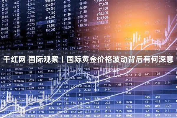 千红网 国际观察丨国际黄金价格波动背后有何深意
