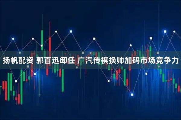 扬帆配资 郭百迅卸任 广汽传祺换帅加码市场竞争力