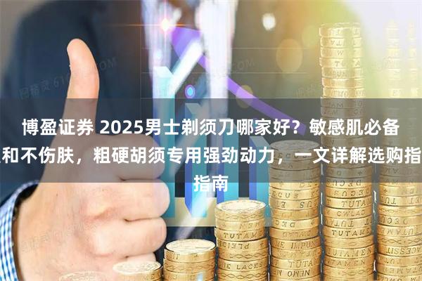 博盈证券 2025男士剃须刀哪家好？敏感肌必备温和不伤肤，粗硬胡须专用强劲动力，一文详解选购指南
