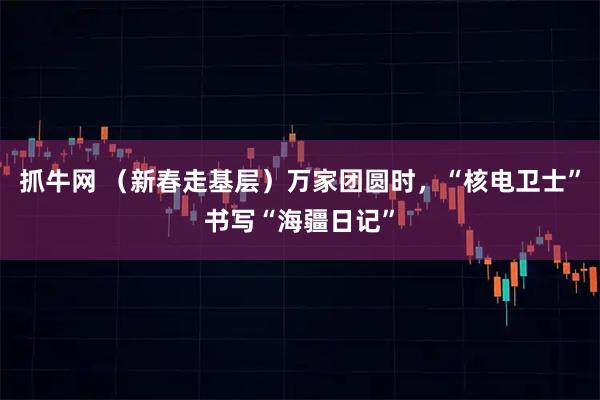 抓牛网 （新春走基层）万家团圆时，“核电卫士”书写“海疆日记”