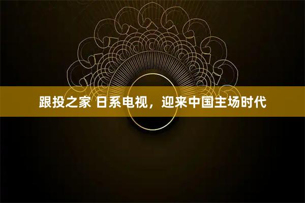 跟投之家 日系电视，迎来中国主场时代