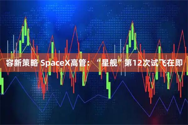 容新策略 SpaceX高管：“星舰”第12次试飞在即