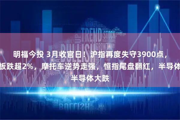 明福今投 3月收官日！沪指再度失守3900点，创业板跌超2%，摩托车逆势走强，恒指尾盘翻红，半导体大跌