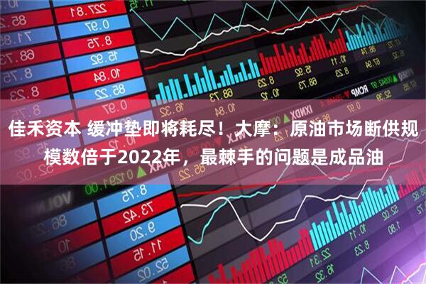 佳禾资本 缓冲垫即将耗尽！大摩：原油市场断供规模数倍于2022年，最棘手的问题是成品油