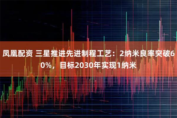 凤凰配资 三星推进先进制程工艺：2纳米良率突破60%，目标2030年实现1纳米