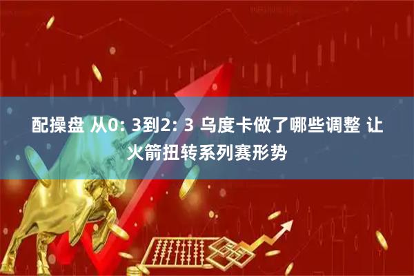 配操盘 从0: 3到2: 3 乌度卡做了哪些调整 让火箭扭转系列赛形势