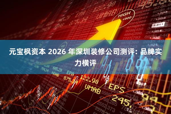 元宝枫资本 2026 年深圳装修公司测评: 品牌实力横评